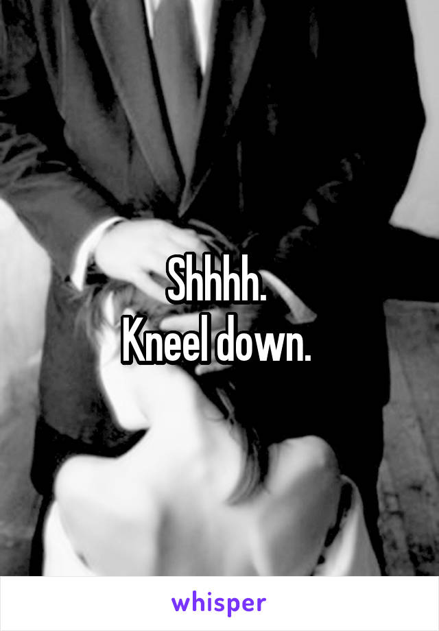 Shhhh. 
Kneel down. 
