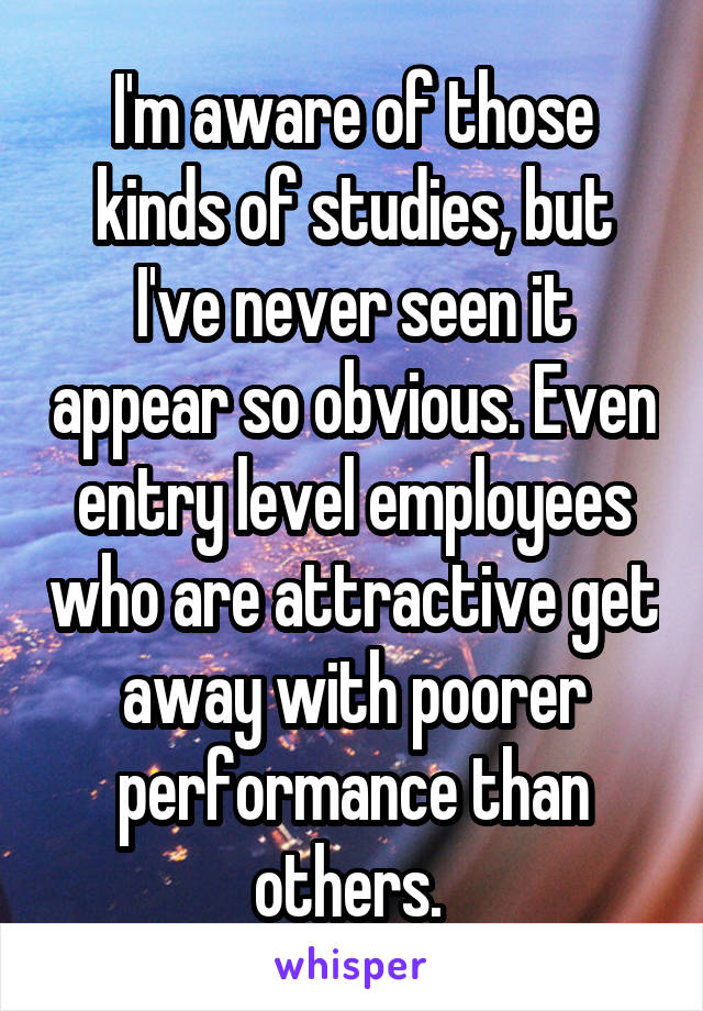 I'm aware of those kinds of studies, but I've never seen it appear so obvious. Even entry level employees who are attractive get away with poorer performance than others. 