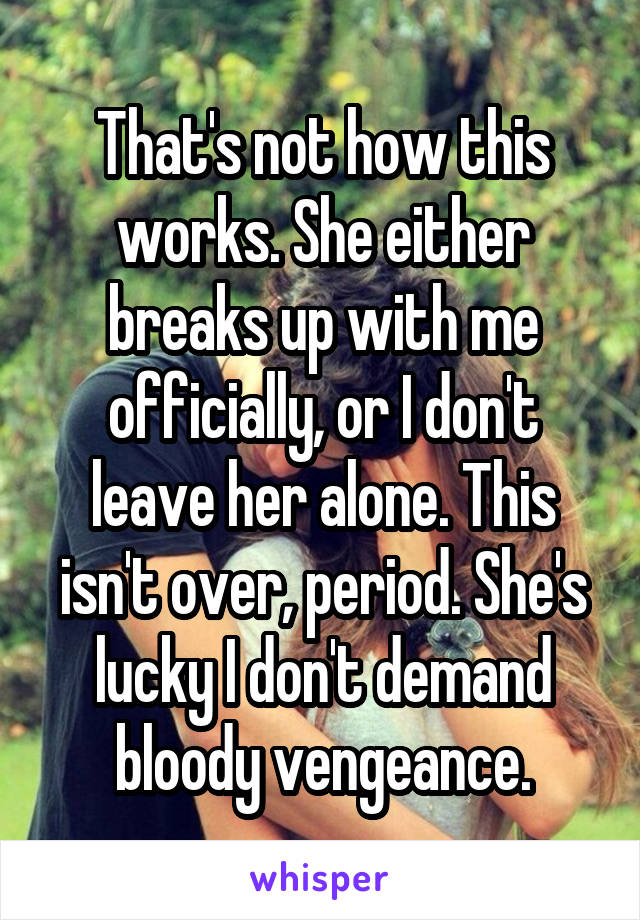 That's not how this works. She either breaks up with me officially, or I don't leave her alone. This isn't over, period. She's lucky I don't demand bloody vengeance.