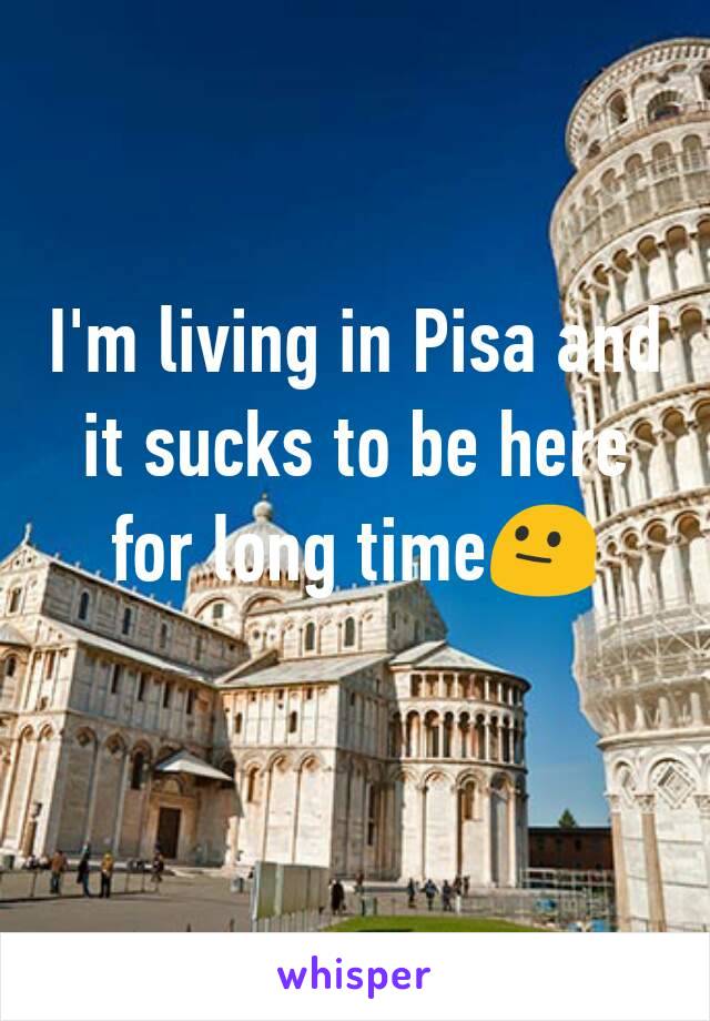 I'm living in Pisa and it sucks to be here for long time😐