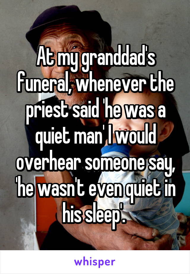 At my granddad's funeral, whenever the priest said 'he was a quiet man' I would overhear someone say, 'he wasn't even quiet in his sleep'. 