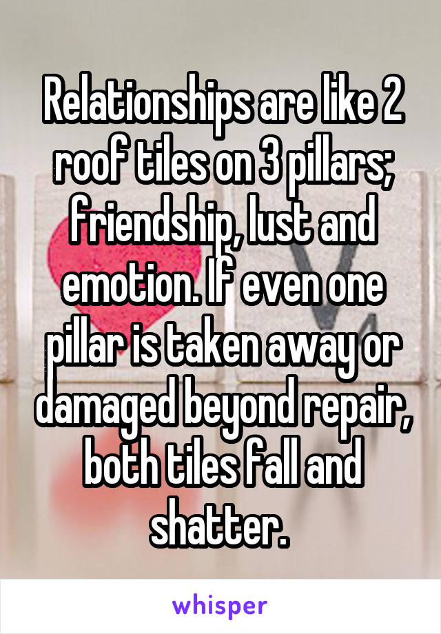 Relationships are like 2 roof tiles on 3 pillars; friendship, lust and emotion. If even one pillar is taken away or damaged beyond repair, both tiles fall and shatter. 