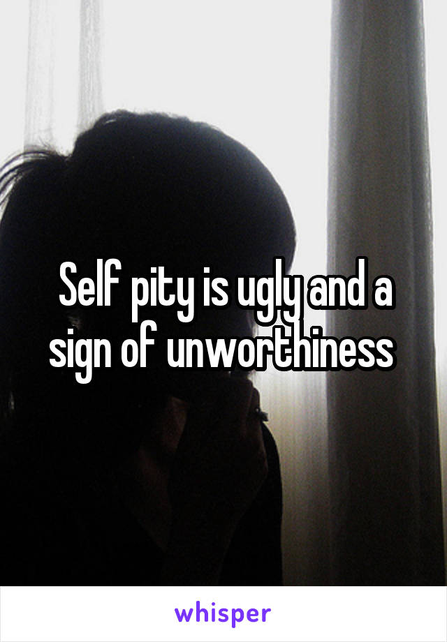 Self pity is ugly and a sign of unworthiness 