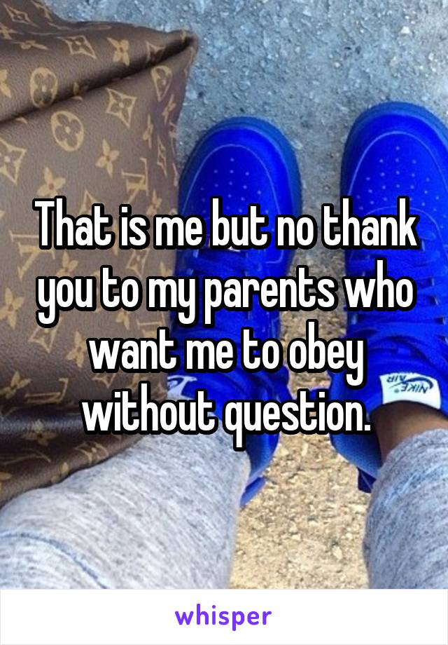That is me but no thank you to my parents who want me to obey without question.