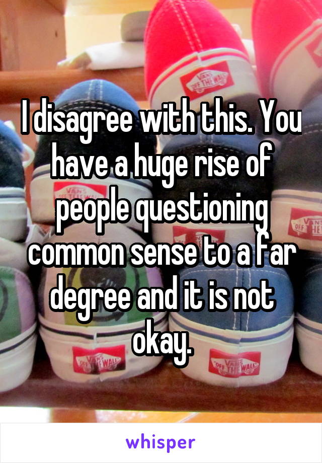 I disagree with this. You have a huge rise of people questioning common sense to a far degree and it is not okay.
