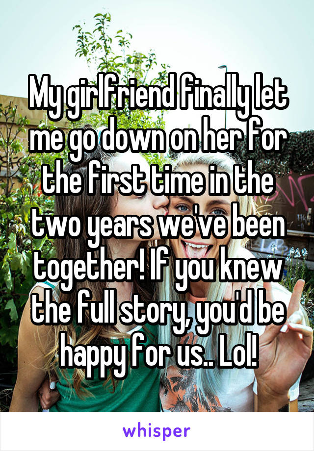 My girlfriend finally let me go down on her for the first time in the two years we've been together! If you knew the full story, you'd be happy for us.. Lol!