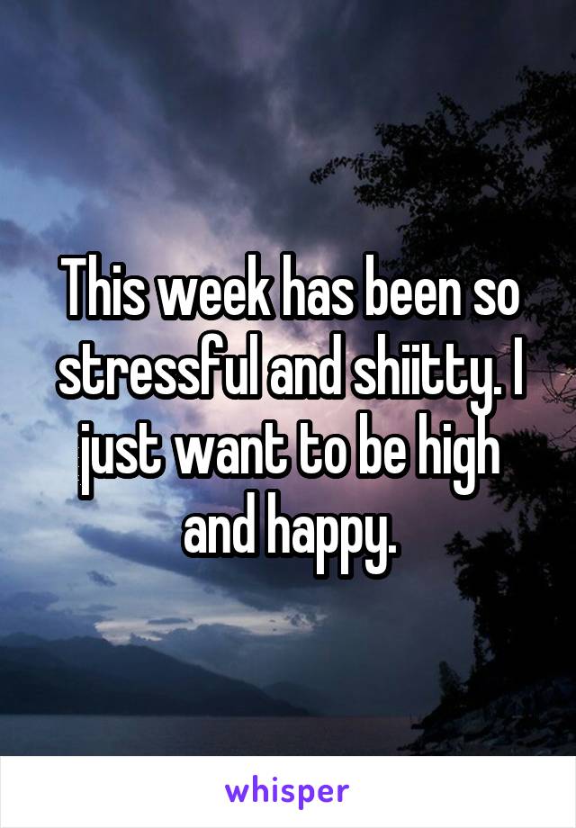 This week has been so stressful and shiitty. I just want to be high and happy.