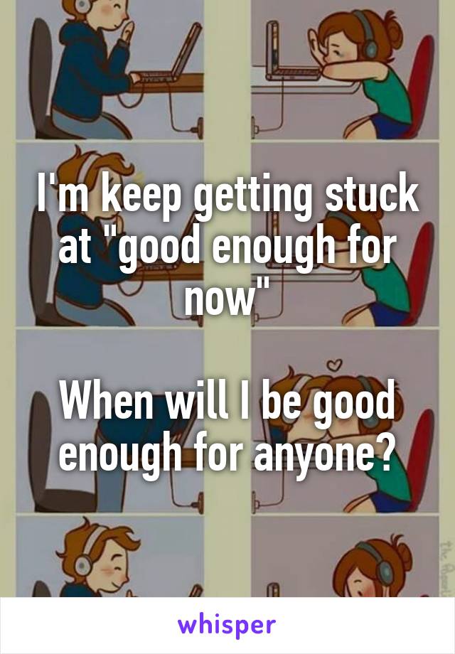 I'm keep getting stuck at "good enough for now"

When will I be good enough for anyone?