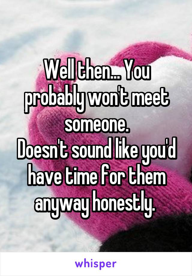 Well then... You probably won't meet someone.
Doesn't sound like you'd have time for them anyway honestly. 