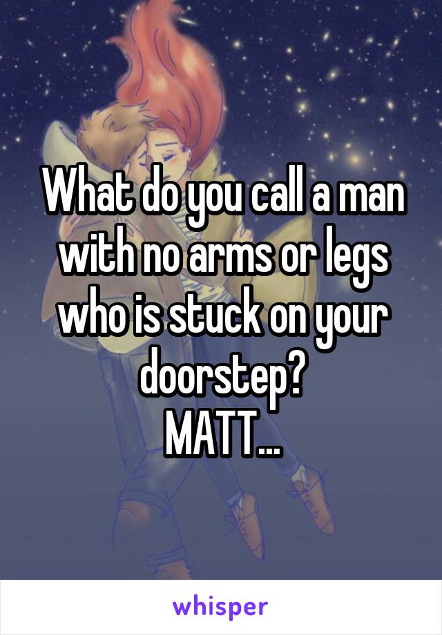 What do you call a man with no arms or legs who is stuck on your doorstep?
MATT...