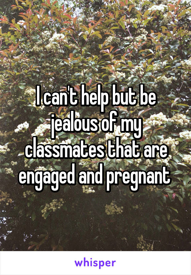 I can't help but be jealous of my classmates that are engaged and pregnant 