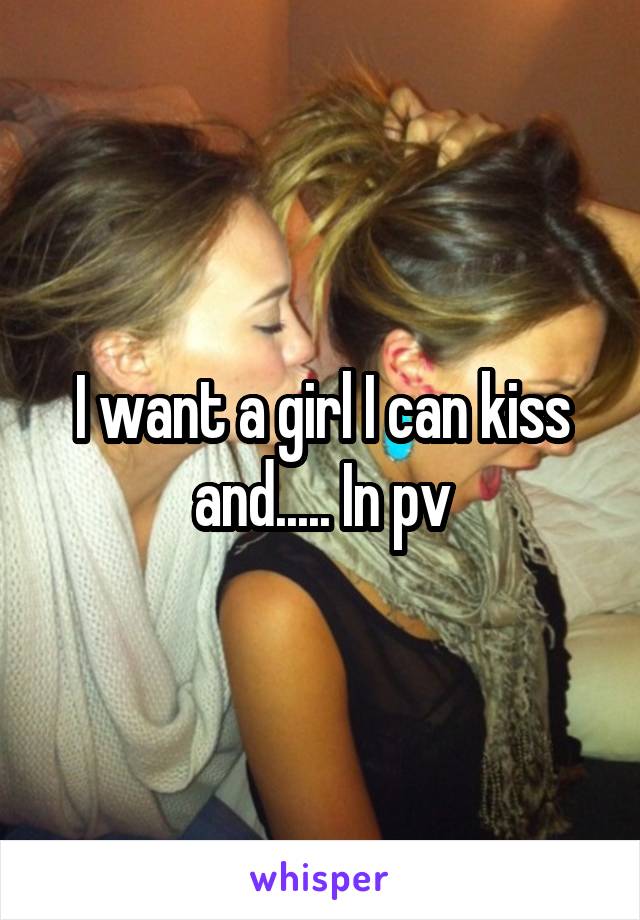I want a girl I can kiss and..... In pv