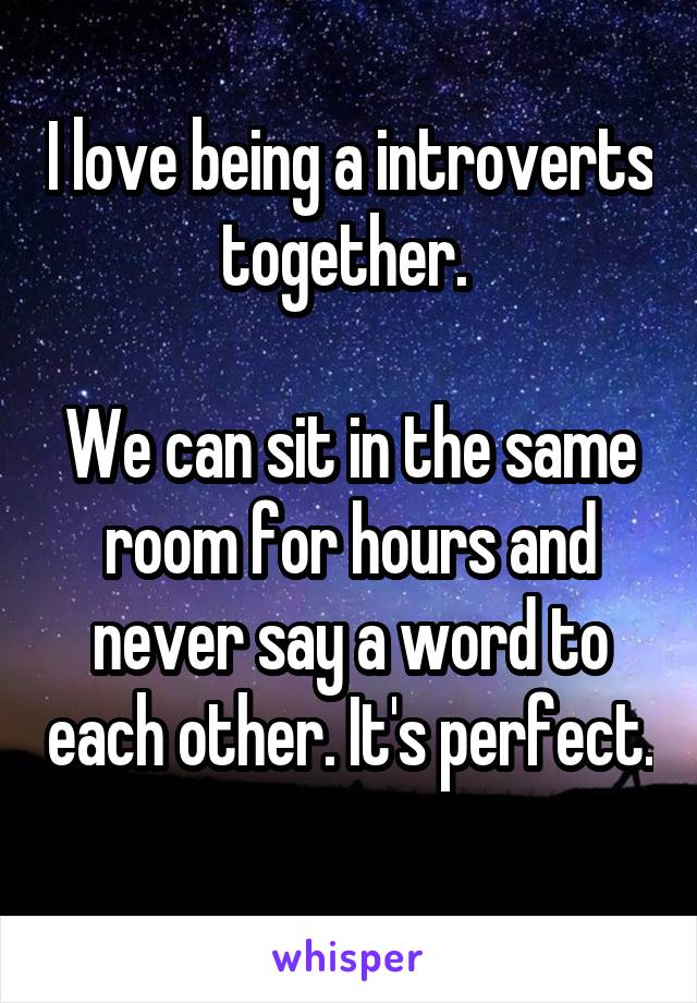 I love being a introverts together. 

We can sit in the same room for hours and never say a word to each other. It's perfect. 