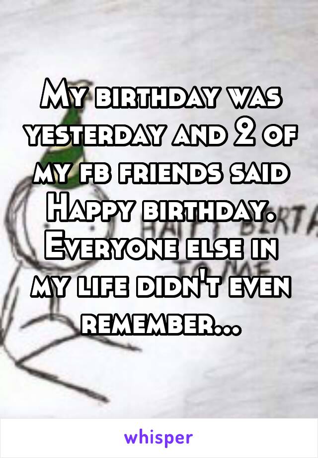 My birthday was yesterday and 2 of my fb friends said Happy birthday. Everyone else in my life didn't even remember...
