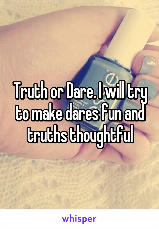 Truth or Dare. I will try to make dares fun and truths thoughtful