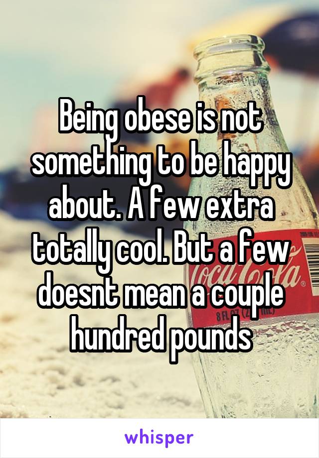 Being obese is not something to be happy about. A few extra totally cool. But a few doesnt mean a couple hundred pounds