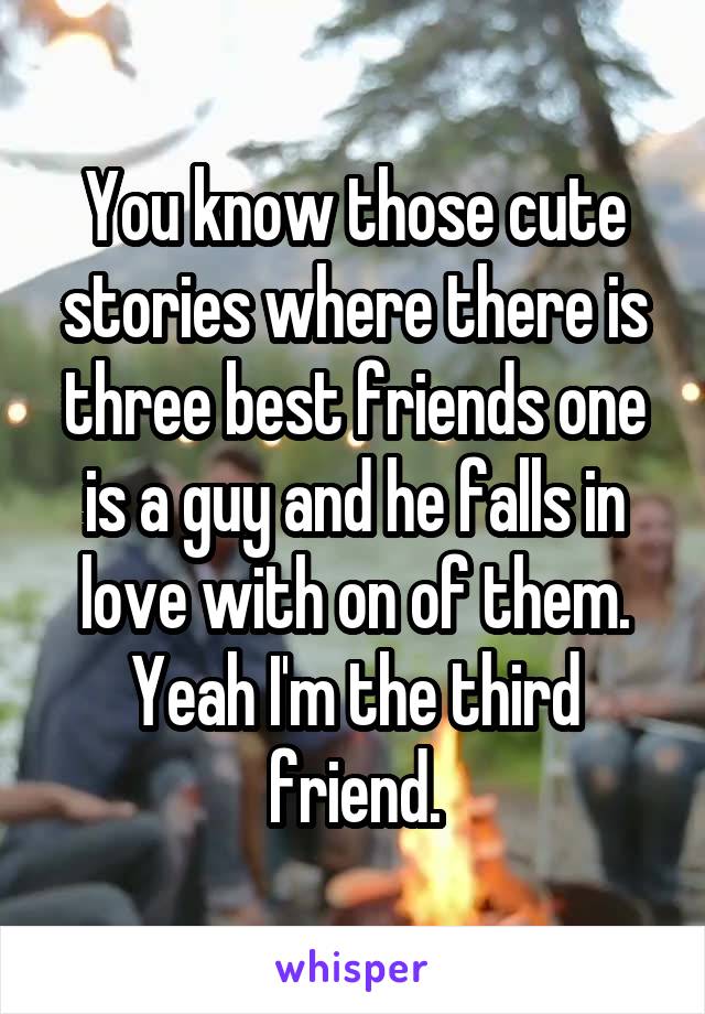 You know those cute stories where there is three best friends one is a guy and he falls in love with on of them. Yeah I'm the third friend.