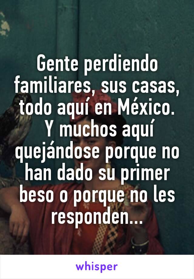 Gente perdiendo familiares, sus casas, todo aquí en México.
 Y muchos aquí quejándose porque no han dado su primer beso o porque no les responden...