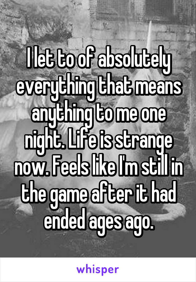 I let to of absolutely everything that means anything to me one night. Life is strange now. Feels like I'm still in the game after it had ended ages ago.
