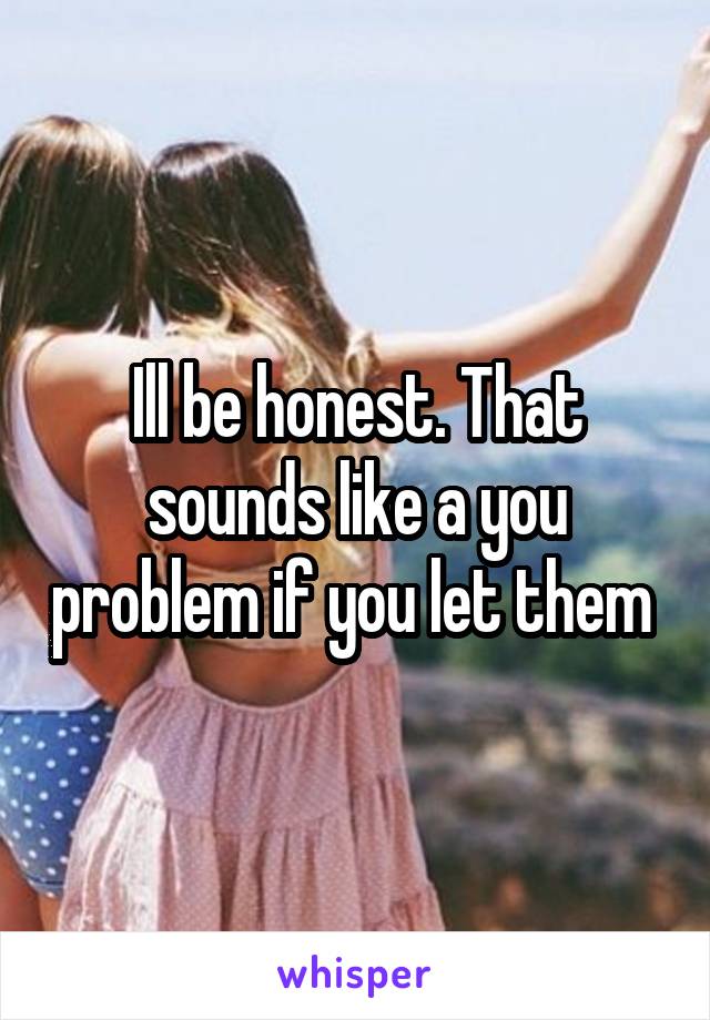 Ill be honest. That sounds like a you problem if you let them 