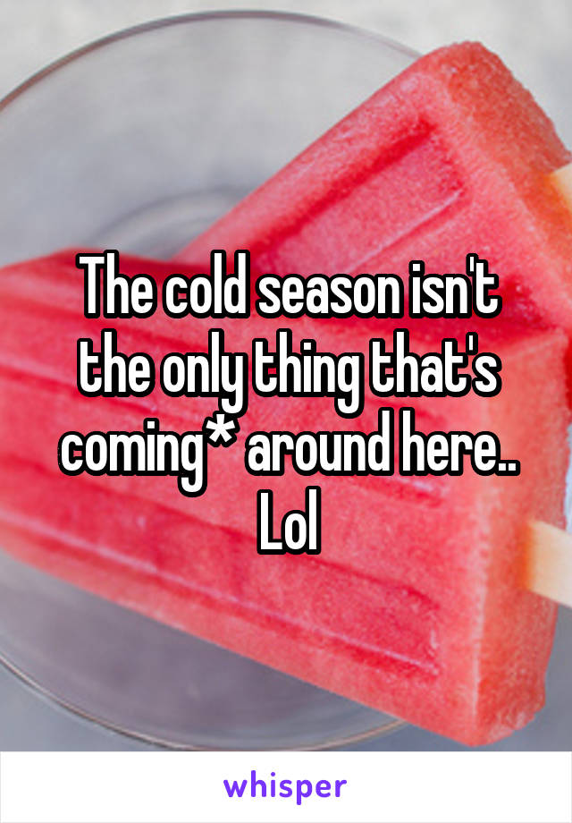 The cold season isn't the only thing that's coming* around here.. Lol