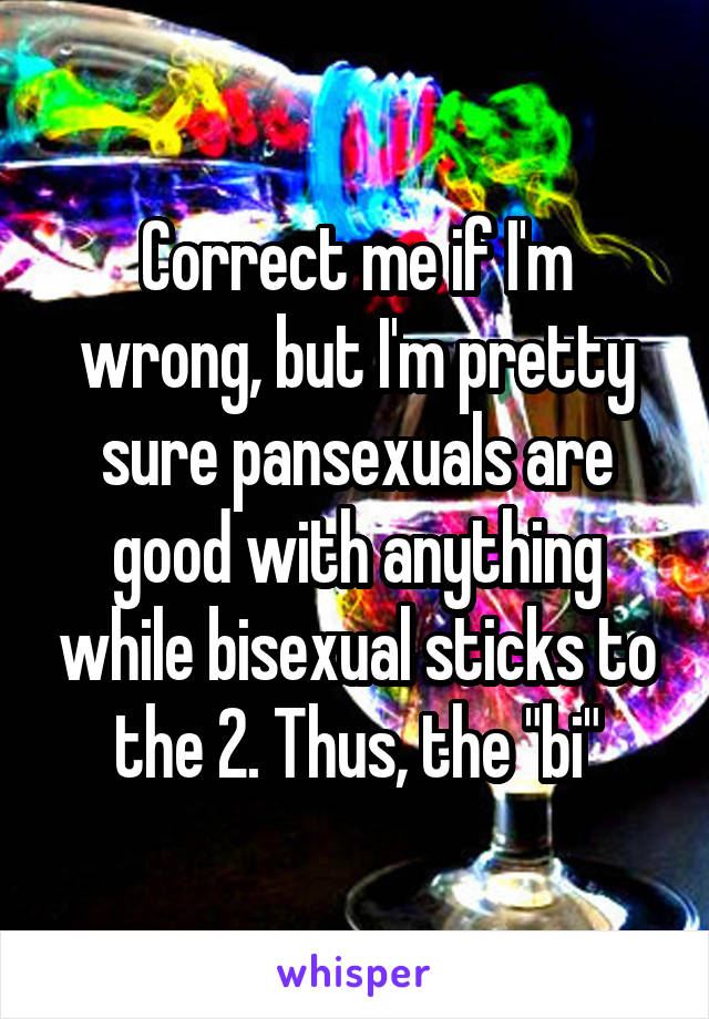 Correct me if I'm wrong, but I'm pretty sure pansexuals are good with anything while bisexual sticks to the 2. Thus, the "bi"