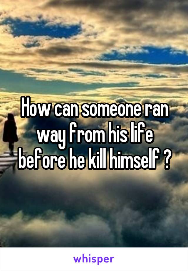 How can someone ran way from his life before he kill himself ?