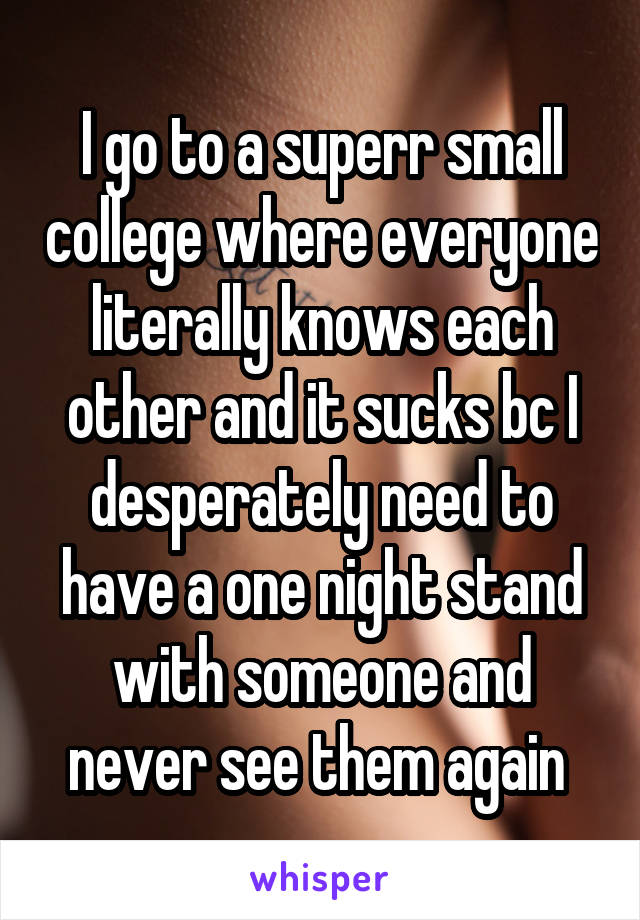 I go to a superr small college where everyone literally knows each other and it sucks bc I desperately need to have a one night stand with someone and never see them again 