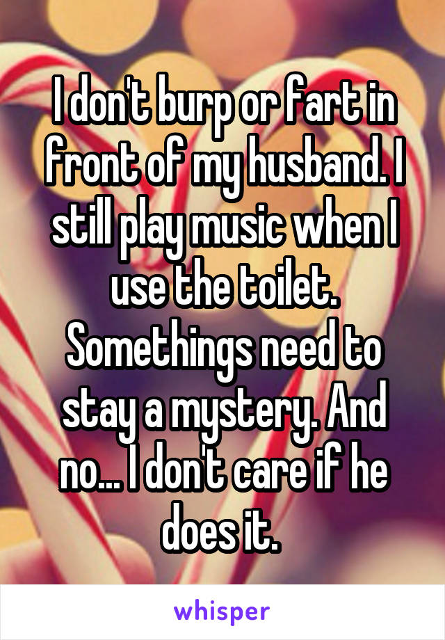 I don't burp or fart in front of my husband. I still play music when I use the toilet. Somethings need to stay a mystery. And no... I don't care if he does it. 