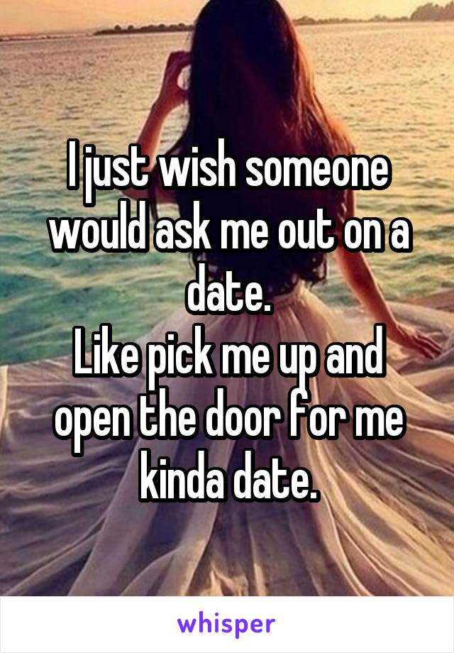 I just wish someone would ask me out on a date.
Like pick me up and open the door for me kinda date.