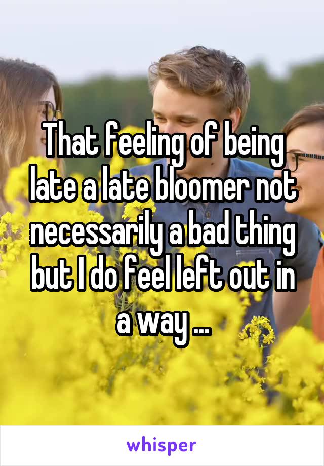 That feeling of being late a late bloomer not necessarily a bad thing but I do feel left out in a way ...
