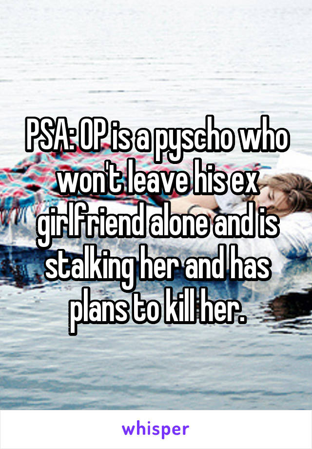 PSA: OP is a pyscho who won't leave his ex girlfriend alone and is stalking her and has plans to kill her.