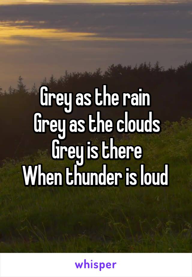 Grey as the rain 
Grey as the clouds
Grey is there
When thunder is loud 