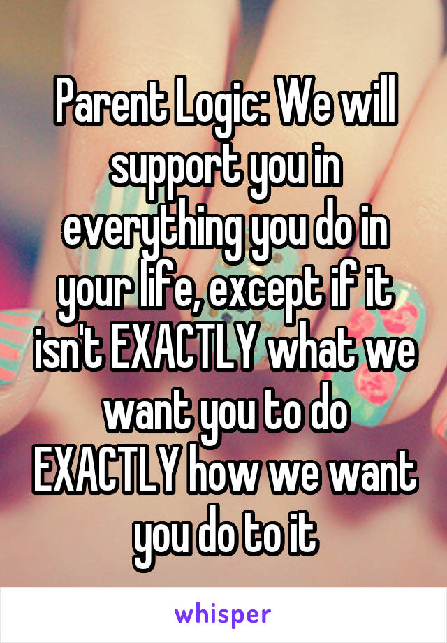 Parent Logic: We will support you in everything you do in your life, except if it isn't EXACTLY what we want you to do EXACTLY how we want you do to it