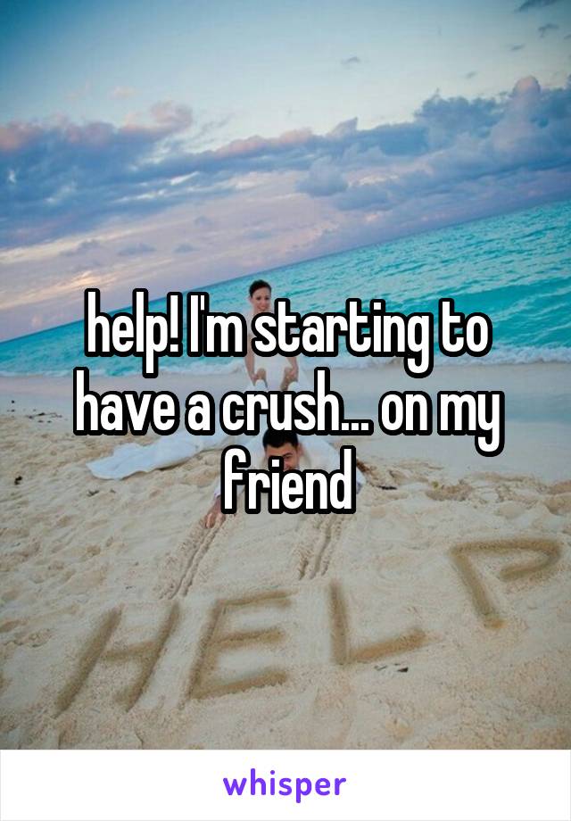 help! I'm starting to have a crush... on my friend