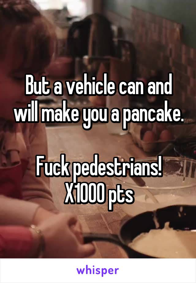 But a vehicle can and will make you a pancake.  
Fuck pedestrians!
X1000 pts