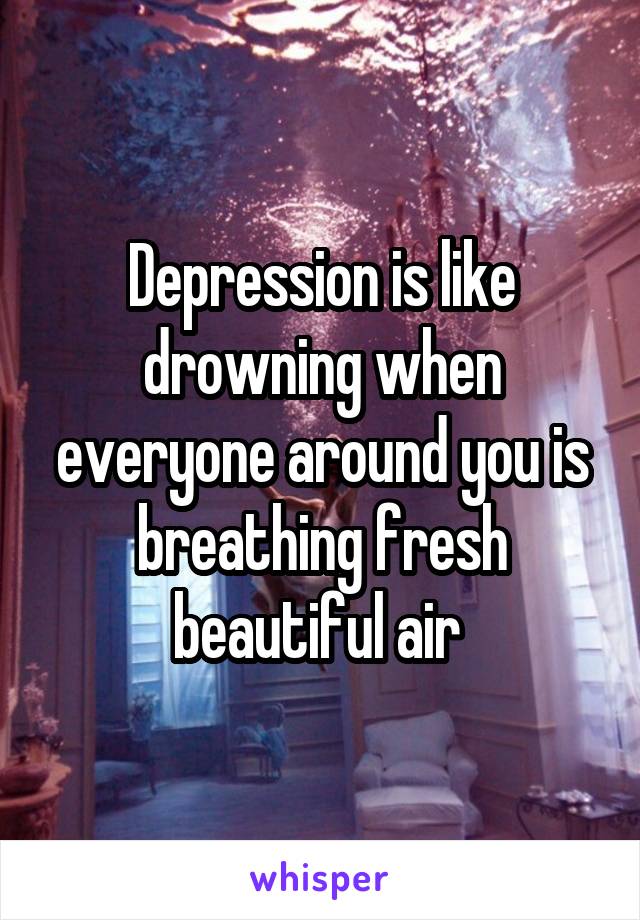 Depression is like drowning when everyone around you is breathing fresh beautiful air 