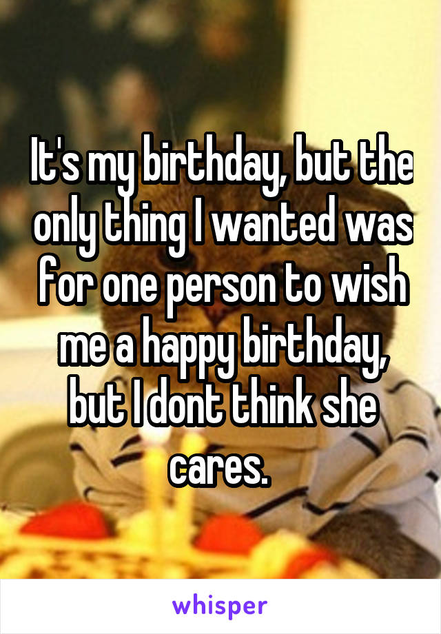 It's my birthday, but the only thing I wanted was for one person to wish me a happy birthday, but I dont think she cares. 