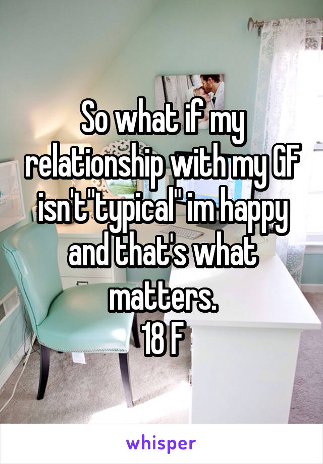 So what if my relationship with my GF isn't"typical" im happy and that's what matters.
18 F