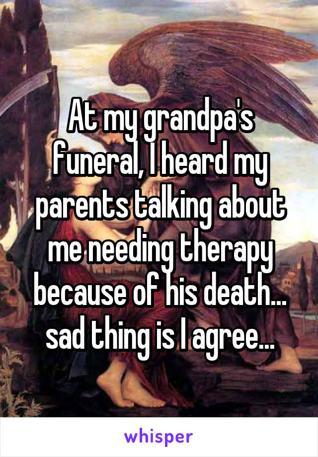 At my grandpa's funeral, I heard my parents talking about me needing therapy because of his death... sad thing is I agree...