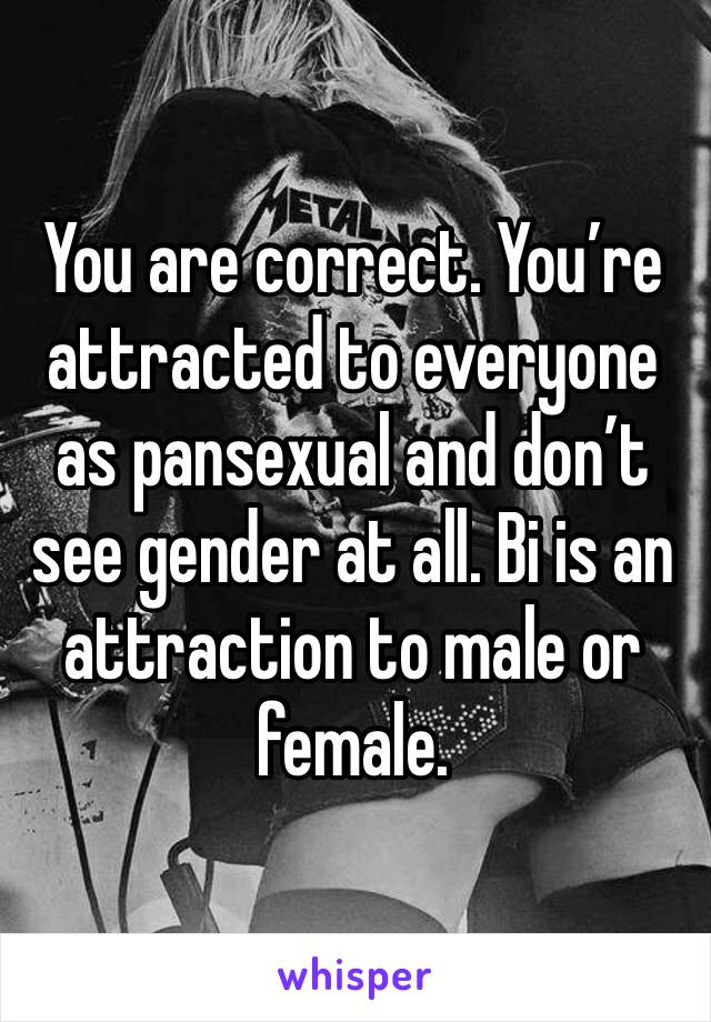 You are correct. You’re attracted to everyone as pansexual and don’t see gender at all. Bi is an attraction to male or female. 
