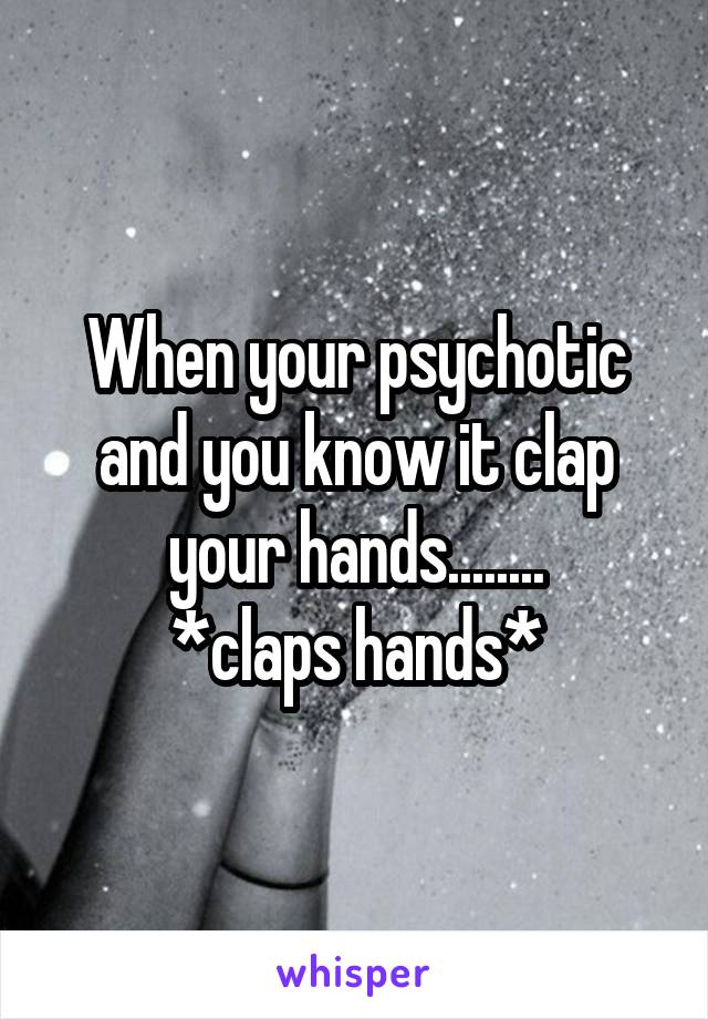When your psychotic and you know it clap your hands........
*claps hands*