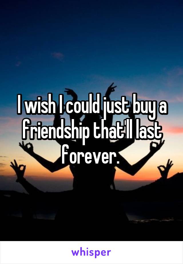 I wish I could just buy a friendship that'll last forever. 