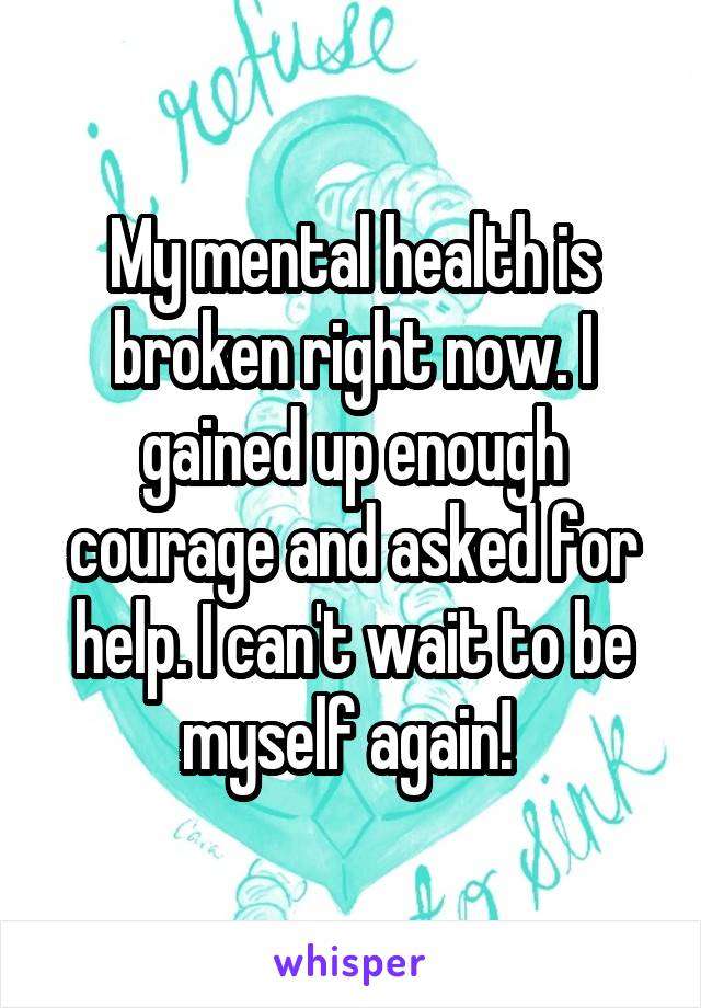 My mental health is broken right now. I gained up enough courage and asked for help. I can't wait to be myself again! 
