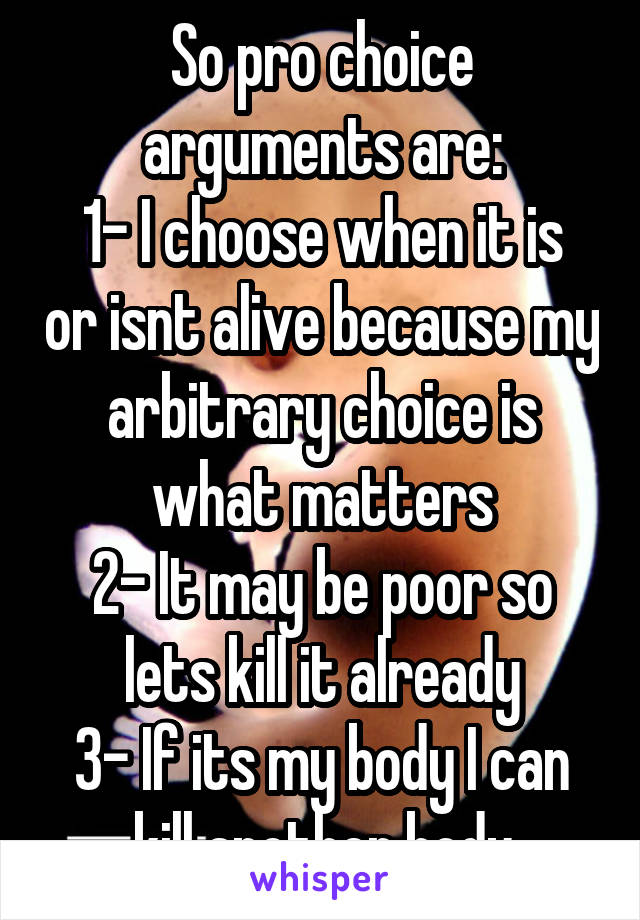 So pro choice arguments are:
1- I choose when it is or isnt alive because my arbitrary choice is what matters
2- It may be poor so lets kill it already
3- If its my body I can kill another body