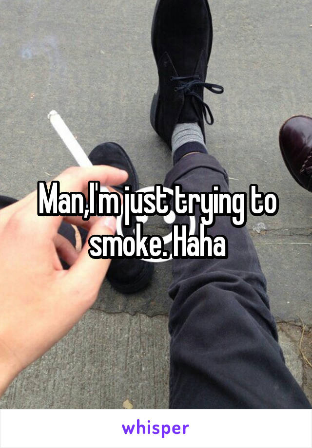 Man,I'm just trying to smoke. Haha