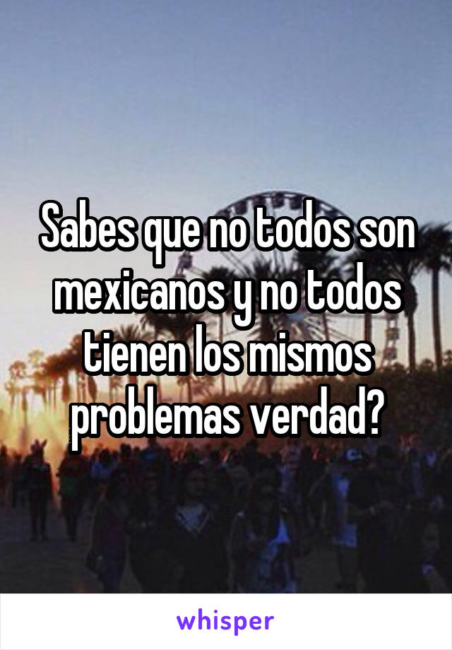 Sabes que no todos son mexicanos y no todos tienen los mismos problemas verdad?