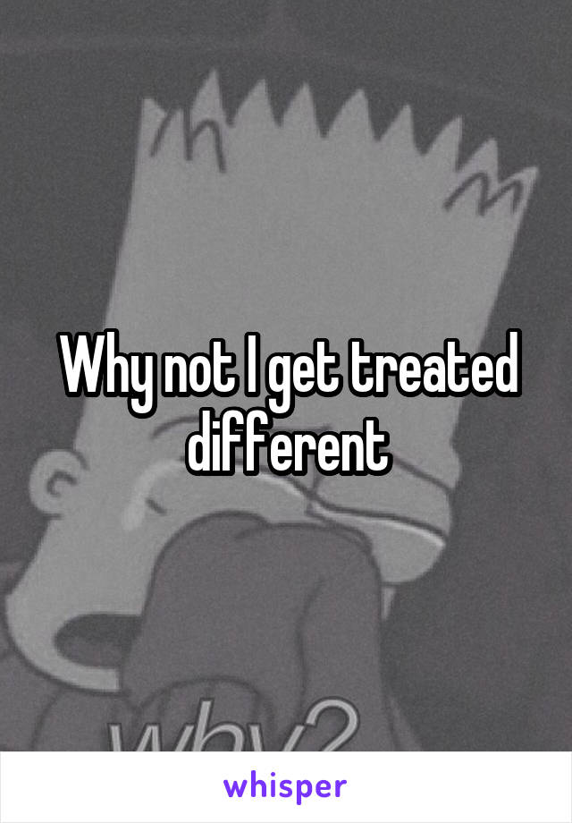 Why not I get treated different