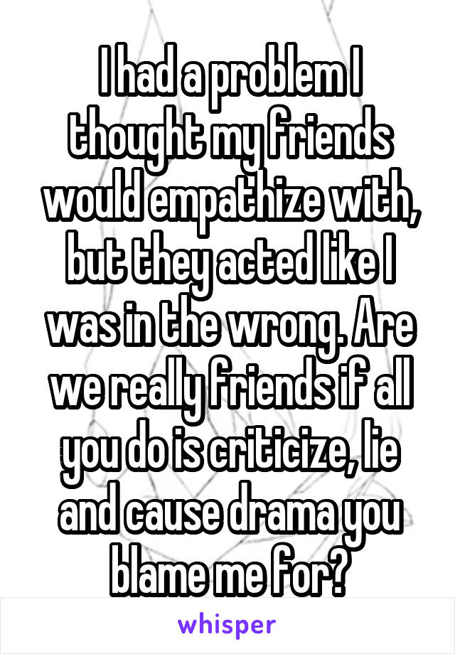 I had a problem I thought my friends would empathize with, but they acted like I was in the wrong. Are we really friends if all you do is criticize, lie and cause drama you blame me for?