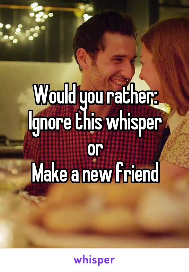 Would you rather:
Ignore this whisper
or
Make a new friend
